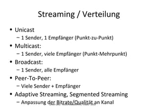 Oliver Lietz - Multimediatechnik / Video - 2010
Streaming / Verteilung
• Unicast
– 1 Sender, 1 Empfänger (Punkt-zu-Punkt)
• Multicast:
– 1 Sender, viele Empfänger (Punkt-Mehrpunkt)
• Broadcast:
– 1 Sender, alle Empfänger
• Peer-To-Peer:
– Viele Sender + Empfänger
• Adaptive Streaming, Segmented Streaming
– Anpassung der Bitrate/Qualität an Kanal
 