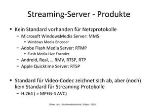 Oliver Lietz - Multimediatechnik / Video - 2010
Streaming-Server - Produkte
• Kein Standard vorhanden für Netzprotokolle
– Microsoft WindowsMedia Server: MMS
• Windows Media Encoder
– Adobe Flash Media Server: RTMP
• Flash Media Live Encoder
– Android, Real, … RMV, RTSP, RTP
– Apple Quicktime Server: RTSP
• Standard für Video-Codec zeichnet sich ab, aber (noch)
kein Standard für Streaming-Protokolle
– H.264 ( = MPEG-4 AVC)
 