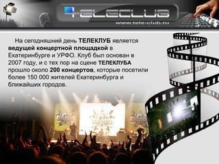 На сегодняшний день  ТЕЛЕКЛУБ  является  ведущей концертной площадкой  в Екатеринбурге и УРФО. Клуб был основан в 2007 году, и с тех пор на сцене  ТЕЛЕКЛУБА  прошло около  200 концертов , которые посетили более 150 000 жителей Екатеринбурга и ближайших городов. 