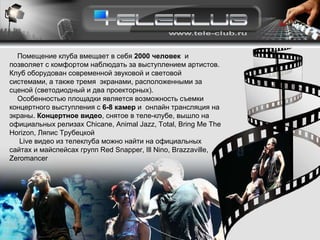 Помещение клуба вмещает в себя  2000 человек   и позволяет с комфортом наблюдать за выступлением артистов. Клуб оборудован современной звуковой и световой системами, а также тремя  экранами, расположенными за сценой (светодиодный и два проекторных).  Особенностью площадки является возможность съемки концертного выступления с  6 -8  камер  и  онлайн трансляция на экраны.  Концертное видео , снятое в теле-клубе, вышло на официальных релизах  Chicane ,  Animal Jazz ,  Total , Bring Me The Horizon, Ляпис Трубецкой Live видео из телеклуба можно найти на официальных сайтах и майспейсах групп Red Snapper, Ill Nino, Brazzaville, Zeromancer 