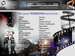 Tricky GZA The Wailers Hooverphonic Chicane 6 5daysofstatic   Bloodhound Gang   Yoav Markus Schulz   Guano Apes Hurts Дельфин Cradle of Filth Noize MC Король и шут FAITHLESS ONYX Сплин БИ-2 Океан Ельзи Ляпис Трубецкой Бум Бокс Ленинград Dolphin Yann Tiersen De Phazz DJ TIESTO Центр,  Guf ,   Каста Sum41 Papa Rouch One Republic   И другие На сцене  ТЕЛЕКЛУБА  выступали: 