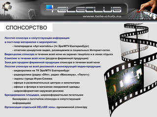 Логотип спонсора и сопутствующая информация  в пост-пиар материалах о мероприятии: - телепередаче «Арт-коктейль» (тк Эра/ MTV- Екатеринбург)  - отчетное концертное видео, размещаемое в социальных Интернет-сетях. Видео-ролик спонсора  в течении всей ночи на экранах танцпола и в зонах отдыха Сэмплинг в течении всей ночи  (раздача фирменной продукции) Зона для продажи фирменной продукции  спонсора в течении всей ночи Логотип спонсора на всей рекламной и анонсирующей медиа-продукции: - видеоролики на ТК Эра/ MTV  Екатеринбург - радиоролики (радио « Dfm », радио «Максимум», «Пилот») - экраны города Игрек-Синема - афиши в развлекательных центрах и кинотеатрах - афиши и флаера в магазинах имидживой одежды -  широкоформатная наружная реклама  Брендирование площадки,   широкоформатными печатными  баннерами с логотипом спонсора и сопутствующей  информацией Организация отдельной  DELUXE  зоны,  одноименной спонсору СПОНСОРСТВО 