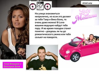На улице знакомиться неприлично, но если это делают за тебя Таир и Вика Боня, то очень даже можно! В Love-машине ведущие найдут тебе пару. И во время поездки станет понятно – доедешь ли ты до романтического ужина или тебя сольют на повороте.   Таир Мамедов и Виктория Боня street  шоу 