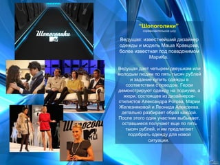 “ Шопоголики”   соревновательное шоу Ведущая: известнейший дизайнер одежды и модель Маша Кравцова, более известная под псевдонимом МариКа.  Ведущая дает четырем девушкам или молодым людям по пять тысяч рублей и задание купить одежды в соответствии с поводом. Герои демонстрируют одежду на подиуме, а жюри, состоящее из дизайнеров-стилистов Александра Рогова, Марии Железняковой и Леонида Алексеева, детально разбирает образ каждой. После этого один участник выбывает, оставшиеся получают еще по пять тысяч рублей, и им предлагают подобрать одежду для новой ситуации.   