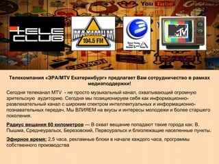 Телекомпания «ЭРА/МТV Екатеринбург»   предлагает Вам сотрудничество в рамках медиаподдержки! Сегодня телеканал МТV  - не просто музыкальный канал, охватывающий огромную зрительскую  аудиторию. Сегодня мы позиционируем себя как информационно-развлекательный канал с широким спектром интеллектуальных и информационно-познавательных передач. Мы ВЛИЯЕМ на вкусы и интересы молодежи и более старшего поколения.  Радиус вещания 60 километров  — В охват вещание попадают такие города как: В. Пышма, Среднеуральск, Березовский, Первоуральск и близлежащие населенные пункты.  Эфирное время:  2,5 часа, рекламные блоки в начале каждого часа, программы собственного производства  