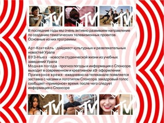 В последние годы мы очень активно развиваем направление по созданию тематических телевизионных проектов. Основные из них программы: Арт-Коктейль  - дайджест культурных и развлекательных новостей Урала  ВУЗ-Ньюз   - новости студенческой жизни из учебных заведений Урала  Модная погода  -  прогноз погоды и информация о Спонсоре, выходит в современном и креативном  3D   оформлении Примерное время  - ежедневно на телеканале появляется заставка с часами и логотипом Спонсора, закадровый голос сообщает «примерное» время, после чего следует информация о Спонсоре 