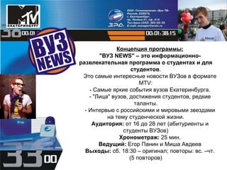Концепция программы: "ВУЗ NEWS" – это информационно-развлекательная программа о студентах и для студентов . Это самые интересные новости ВУЗов в формате MTV: - Самые яркие события вузов Екатеринбурга. - "Лица" вузов, достижения студентов, редкие таланты. - Интервью с российскими и мировыми звездами на тему студенческой жизни. Аудитория:  от 16 до 28 лет (абитуриенты и студенты ВУЗов) Хронометраж:  25 мин. Ведущий:  Егор Панин и Миша Авдеев Выходы:  сб. 18:30 – оригинал; повторы: вс. –чт. (5 повторов) Миша Егор 