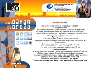 МОДНАЯ ПОГОДА Вам интересно знать какая погода будет  завтра? Суть предложения: Программа «Модная погода» - это прогноз погоды и информация о Спонсоре, выходит в современном и креативном 3D  оформлении. Съемки «Модной погоды» могут проходить в заведении Спонсора или в другом месте  по Вашему желанию. Преимущества:   -  Все интересуются погодой – активное внимание -  Ежедневный стабильный охват аудитории: 40 тыс. чел.  ( по   данным  TNS Media research) -  Лояльность аудитории к рекламируемому Спонсору -  Оригинальная подача рекламного сообщения ведущим  -  На каждый день новые сюжеты , в зависимости от КП . Спонсорский пакет : - Творческая подача ведущим в эфире программы информации о Спонсоре - Демонстрация товаров Спонсора ведущим в эфире программы - Размещение логотипа, телефона и адресного блока Спонсора в программе Ведущие:   Маша Ярмышева,  VJ  Света, Панин Егор Примерный хронометраж программы:   1,5 минуты. Периодичность:   пакеты по   4 или   7 дней в неделю по 5 выходов в день 