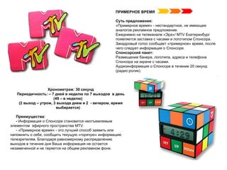 Хронометраж: 30 секунд Периодичность: – 7 дней в неделю по 7 выходов  в день (49 – в неделю) (2 выход – утром, 3 выхода днем и 2  - вечером, время выбирается) Преимущества:  -  Информация о Спонсоре становится неотъемлемым  элементом  эфирного пространства  MTV .   - «Примерное время» - это лучший способ заявить или напомнить о себе, сообщить текущую «горячую» информацию телезрителям. Благодаря равномерному распределению выходов в течение дня Ваша информация не остается незамеченной и не теряется на общем рекламном фоне. ПРИМЕРНОЕ ВРЕМЯ Суть предложения: «Примерное время» - нестандартное, не имеющее аналогов рекламное предложение.   Ежедневно на телеканале «Эра»/  MTV  Екатеринбург появляется заставка с часами и логотипом Спонсора. Закадровый голос сообщает «примерное» время, после чего следует информация о Спонсоре.  Спонсорский пакет:  Размещение банера, логотипа, адреса и телефона Спонсора на экране с часами. Аудиоинформация о Спонсоре в течение 20 секунд (радио ролик). 