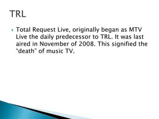    Total Request Live, originally began as MTV
    Live the daily predecessor to TRL. It was last
    aired in November of 2008. This signified the
    “death” of music TV.
 