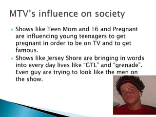    Shows like Teen Mom and 16 and Pregnant
    are influencing young teenagers to get
    pregnant in order to be on TV and to get
    famous.
   Shows like Jersey Shore are bringing in words
    into every day lives like “GTL” and “grenade”.
    Even guy are trying to look like the men on
    the show.
 