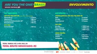 NA TELEVISÃO
ARE YOU THE ONE? BR (1 inéd. + 10 repr. / rebate: 8 exibições)
Chamada 5” | 770 ins.
Abertura 5” | 190 ins.
Comercial Determinado 30” | 190 ins.
Encerramento | 190 ins.
MTV ROS
Comercial 30” | 150 ins.
TOTAL TABELA: R$ 2.402.905,50
TOTAL BRUTO NEGOCIADO: R$
NO DIGITAL
PÁGINA ESPECIAL ARE YOU THE ONE? BR
Selo | 5 meses
Arroba | 5 meses
Superbanner | 5 meses
MTV ROS
Arroba | 1MM impr.
Superbanner | 1MM impr.
Video Pre-Roll | 100K impr.
REDES SOCIAIS
Facebook | 10 posts
Twitter | 10 tweets
Instagram | 10 posts
ARE YOU THE ONE? BRASIL ENVOLVIMENTO
SEGUNDA TEMPORADA
 