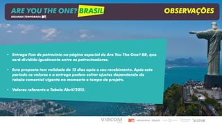 • Entrega fixa de patrocínio na página especial de Are You The One? BR, que
será dividida igualmente entre os patrocinadores.
• Esta proposta tem validade de 15 dias após o seu recebimento. Após este
período os valores e a entrega podem sofrer ajustes dependendo da
tabela comercial vigente no momento e tempo de projeto.
• Valores referente a Tabela Abril/2015.
ARE YOU THE ONE? BRASIL OBSERVAÇÕES
SEGUNDA TEMPORADA
 