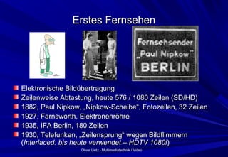 Oliver Lietz - Multimediatechnik / VideoOliver Lietz - Multimediatechnik / Video
Erstes FernsehenErstes Fernsehen
Elektronische BildübertragungElektronische Bildübertragung
Zeilenweise Abtastung, heute 576 / 1080 Zeilen (SD/HD)Zeilenweise Abtastung, heute 576 / 1080 Zeilen (SD/HD)
1882, Paul Nipkow, „Nipkow-Scheibe“, Fotozellen, 32 Zeilen1882, Paul Nipkow, „Nipkow-Scheibe“, Fotozellen, 32 Zeilen
1927, Farnsworth, Elektronenröhre1927, Farnsworth, Elektronenröhre
1935, IFA Berlin, 180 Zeilen1935, IFA Berlin, 180 Zeilen
1930, Telefunken, „Zeilensprung“ wegen Bildflimmern1930, Telefunken, „Zeilensprung“ wegen Bildflimmern
((Interlaced: bis heute verwendet – HDTV 1080iInterlaced: bis heute verwendet – HDTV 1080i))
 