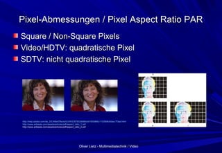Oliver Lietz - Multimediatechnik / VideoOliver Lietz - Multimediatechnik / Video
Pixel-Abmessungen / Pixel Aspect Ratio PARPixel-Abmessungen / Pixel Aspect Ratio PAR
Square / Non-Square PixelsSquare / Non-Square Pixels
Video/HDTV: quadratische PixelVideo/HDTV: quadratische Pixel
SDTV: nicht quadratische PixelSDTV: nicht quadratische Pixel
http://help.adobe.com/de_DE/AfterEffects/9.0/WS3878526689cb91655866c1103906c6dea-7f3aa.html
http://www.artbeats.com/assets/articles/pdf/aspect_ratio_1.pdf
http://www.artbeats.com/assets/articles/pdf/aspect_ratio_2.pdf
 