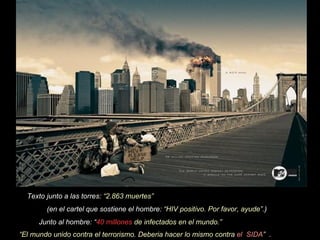 Texto junto a las torres: “2.863 muertes” (en el cartel que sostiene el hombre: “HIV positivo. Por favor, ayude”. ) Junto al hombre: “ 40 millones de infectados en el mundo.” “ El mundo unido contra el terrorismo. Deberia hacer lo mismo contra el SIDA ” .