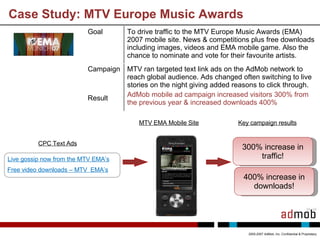 Case Study: MTV Europe Music Awards 2005-2007 AdMob, Inc. Confidential & Proprietary 400% increase in downloads! MTV EMA Mobile Site Key campaign results 300% increase in traffic! Goal To drive traffic to the MTV Europe Music Awards (EMA) 2007 mobile site. N ews & competitions plus free downloads including images, videos and EMA mobile game. Also the chance to nominate and vote for their favourite artists. Campaign Result MTV ran targeted text link ads on the AdMob network to reach global audience. Ads changed often switching to live stories on the night giving added reasons to click through. AdMob mobile ad campaign increased visitors 300% from the previous year & increased downloads 400% CPC Text Ads Live gossip now from the MTV EMA’s Free video downloads – MTV  EMA’s   