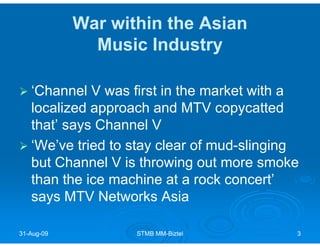 War within the Asian
              Music Industry

   ‘Channel V was first in the market with a
   localized approach and MTV copycatted
   that’ says Channel V
   ‘We’ve tried to stay clear of mud-slinging
   but Channel V is throwing out more smoke
   than the ice machine at a rock concert’
   says MTV Networks Asia

31-Aug-09
31-Aug-            STMB MM-Biztel
                        MM-                 3
 