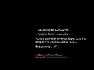Χρειαζόμαστε αλληλεγγύη –   Βοηθήστε ,  δωρίστε ,  υποστηρίξτε  – Αυτή η διαφήμιση απαγορεύθηκε, αλλά δεν μπορούν να  „ κουκουλωθούν “  όλα… Ευχαριστούμε ... MTV Απόδοση στα Ελληνικά :  Μαριλού  για την JotD  http :// anekdota.dyndns.org 