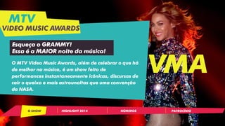 MTV
ViDEO MUSIC AWARDS
VMA
HIGHLIGHT 2014 NÚMEROSO SHOW PATROCÍNIO
O MTV Video Music Awards, além de celebrar o que há
de melhor na música, é um show feito de
performances instantaneamente icônicas, discursos de
cair o queixo e mais astrounaltas que uma convenção
da NASA.
Esqueça o GRAMMY!
Essa é a MAIOR noite da música!
 