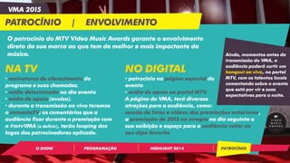 HIGHLIGHT 2014PROGRAMAÇÃOO SHOW PATROCÍNIO
VMA 2015
PATROCÍNIO | ENVOLVIMENTO
O patrocínio do MTV Video Music Awards garante o envolvimento
direto da sua marca ao que tem de melhor e mais impactante da
música. Ainda, momentos antes da
transmissão do VMA, a
audiência poderá curtir um
hangout ao vivo, no portal
MTV, com os talentos locais
comentando sobre o evento
que está por vir e suas
expectativas para a noite.
NA TV
• assinaturas de oferecimento do
programa e suas chamadas.
• mídia determinada no dia evento
• mídia de apoio (avulsa).
• durante a transmissão ao vivo teremos
o comentaTV; os comentários que a
audiência fizer durante a premiação com
a #mtvVMA (a definir), terão looping dos
logos dos patrocinadores aplicado.
NO DIGITAL
• patrocínio na página especial do
evento
• mídia de apoio no portal MTV.
A página do VMA, terá diversas
atrações para a audiência, como:
sessão de fotos e vídeos das premiações anteriores,
a premiação de 2015 na íntegra no dia seguinte a
sua exibição e espaço para a audiência votar no
seu clipe favorito
 