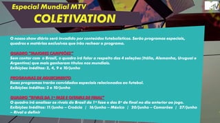 Especial Mundial MTV
COLETIVATION
O nosso show diário será invadido por conteúdos futebolísticos. Serão programas especiais,
quadros e matérias exclusivas que irão rechear o programa.
QUADRO “MAIORES CAMPEÕES”
Sem contar com o Brasil, o quadro irá falar a respeito das 4 seleções (Itália, Alemanha, Uruguai e
Argentina) que mais ganharam títulos nos mundiais.
Exibições inéditas: 2, 4, 9 e 10/junho
PROGRAMAS DE AQUECIMENTO
Esses programas trarão convidados especiais relacionados ao futebol.
Exibições inéditas: 3 e 10/junho
QUADRO “RIVAIS DA 1ª FASE E OITAVAS DE FINAL”
O quadro irá analisar os rivais do Brasil da 1ª fase e das 8ª de final no dia anterior ao jogo.
Exibições Inéditas: 11/junho – Croácia | 16/junho – México | 20/junho – Camarões | 27/junho
– Rival a definir
 