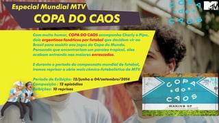 Especial Mundial MTV
COPA DO CAOS
Com muito humor, COPA DO CAOS acompanha Charly e Pipo,
dois argentinos fanáticos por futebol que decidem vir ao
Brasil para assistir aos jogos da Copa do Mundo.
Pensando que encontrariam um paraíso tropical, eles
acabam entrando nas maiores enrascadas.
E durante o período do campeonato mundial de futebol,
iremos reprisar a série mais cômico-futebolística da MTV.
Período de Exibição: 12/junho a 04/setembro/2014
Composição : 12 episódios
Exibições: 10 reprises
 