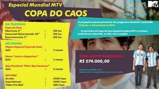 Especial Mundial MTV
COPA DO CAOS
NO DIGITAL
Página Especial Copa do Caos
Selo | 3 meses
Game “salve o Argentino”
Selo | 3 meses
App Facebook “Alter-Ego hermano”
Selo | 3 meses
MTV ROS
Arroba | 450K impr.
Superbanner | 450K impr.
Video Pre-Roll | 60K impr.
A proposta prevê patrocínio do programa durante o período:
12/junho a 04/setembro/2014
• O patrocínio do Copa do Caos Especial Futebol MTV é modular,
podendo ser adquirido, ou não, com o projeto.
NA TELEVISÃO
Copa do Caos
Aberturas 5” | 120 ins.
Comercial Determinado 30” | 120 ins.
Encerramentos 5” | 120 ins.
TOTAL BRUTO NEGOCIADO
R$ 274.000,00
Negociação Média: 76%
Desconto base especialmente para este projeto.
 