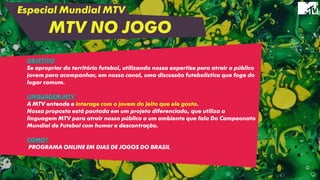 Especial Mundial MTV
MTV NO JOGO
OBJETIVO
Se apropriar do território futebol, utilizando nossa expertise para atrair o público
jovem para acompanhar, em nosso canal, uma discussão futebolística que foge do
lugar comum.
LINGUAGEM MTV
A MTV entende e interage com o jovem do jeito que ele gosta.
Nossa proposta está pautada em um projeto diferenciado, que utiliza a
linguagem MTV para atrair nosso público a um ambiente que fala Do Campeonato
Mundial de Futebol com humor e descontração.
COMO?
PROGRAMA ONLINE EM DIAS DE JOGOS DO BRASIL
 