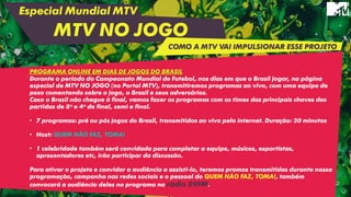 Especial Mundial MTV
MTV NO JOGO
PROGRAMA ONLINE EM DIAS DE JOGOS DO BRASIL
Durante o período do Campeonato Mundial de Futebol, nos dias em que o Brasil jogar, na página
especial de MTV NO JOGO (no Portal MTV), transmitiremos programas ao vivo, com uma equipe de
peso comentando sobre o jogo, o Brasil e seus adversários.
Caso o Brasil não chegue à final, vamos fazer os programas com os times das principais chaves das
partidas de 8ª e 4ª de final, semi e final.
• 7 programas: pré ou pós jogos do Brasil, transmitidos ao vivo pela internet. Duração: 30 minutos
• Host: QUEM NÃO FAZ, TOMA!
• 1 celebridade também será convidada para completar a equipe, músicos, esportistas,
apresentadores etc, irão participar da discussão.
Para ativar o projeto e convidar a audiência a assisti-lo, teremos promos transmitidas durante nossa
programação, campanha nas redes sociais e o pessoal do QUEM NÃO FAZ, TOMA!, também
convocará a audiência deles no programa na rádio 89FM.
COMO A MTV VAI IMPULSIONAR ESSE PROJETO
 