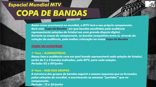 Especial Mundial MTV
COPA DE BANDAS
Assim como acontecerá no mundial, a MTV terá o seu próprio campeonato.
Será uma Copa de Bandas, em que bandas escolhidas pela audiência
representarão seleções de futebol em uma grande disputa digital.
Durante os meses do campeonato, as bandas competirão entre si, através da
votação da audiência, pela melhor colocação na nossa Copa de Bandas.
COMO VAI ACONTECER
1ª Fase – ELIMINATÓRIAS
Nessa fase a audiência vota em qual banda representará cada seleção de futebol,
serão de 2 a 4 bandas indicadas, pela MTV, para cada seleção.
Período: 02 a 09/junho
2ª Fase – FASE DOS GRUPOS
A estrutura dos grupos de bandas seguirá o mesmo esquema que os formados
pelas seleções do mundial, e acontecerão as mesmas “partidas” que no
campeonato.
Período : 12 a 26/junho
 