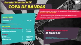 Especial Mundial MTV
COPA DE BANDAS
NO DIGITAL
Página Especial Copa de Bandas
Selo | 2 meses
Background Integrado | 2 meses
MTV ROS
Arroba | 400K impr.
Superbanner | 400K impr.
Video Pre-Roll | 60K impr.
A proposta prevê patrocínio do campeonato durante o período:
02/junho a 14/julho/2014
• O patrocínio do Copa de Bandas Especial Futebol MTV é modular,
podendo ser adquirido, ou não, com o projeto.NA TELEVISÃO
Copa de Bandas
Chamadas 5” | 630 ins.
TOTAL BRUTO NEGOCIADO
R$ 137.000,00
Negociação Média: 76%
Desconto base especialmente para este projeto.
 