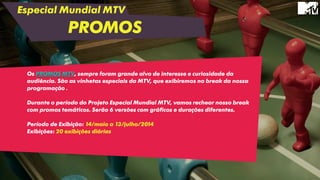 Especial Mundial MTV
PROMOS
Os PROMOS MTV, sempre foram grande alvo de interesse e curiosidade da
audiência. São as vinhetas especiais da MTV, que exibiremos no break da nossa
programação .
Durante o período do Projeto Especial Mundial MTV, vamos rechear nosso break
com promos temáticos. Serão 6 versões com gráficos e durações diferentes.
Período de Exibição: 14/maio a 13/julho/2014
Exibições: 20 exibições diárias
 