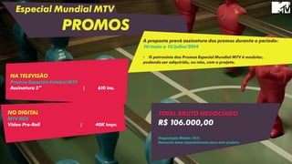 Especial Mundial MTV
PROMOS
NO DIGITAL
MTV ROS
Video Pre-Roll | 40K impr.
A proposta prevê assinatura dos promos durante o período:
14/maio a 13/julho/2014
• O patrocínio dos Promos Especial Mundial MTV é modular,
podendo ser adquirido, ou não, com o projeto.
NA TELEVISÃO
Promos Especiais Futebol MTV
Assinatura 5” | 610 ins.
TOTAL BRUTO NEGOCIADO
R$ 106.000,00
Negociação Média: 76%
Desconto base especialmente para este projeto.
 