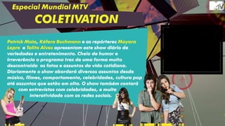 Especial Mundial MTV
COLETIVATION
Patrick Maia, Kéfera Buchmann e as repórteres Mayara
Lepre e Talita Alves apresentam este show diário de
variedades e entretenimento. Cheio de humor e
irreverência o programa traz de uma forma muito
descontraída os fatos e assuntos da vida cotidiana.
Diariamente o show abordará diversos assuntos desde
música, filmes, comportamento, celebridades, cultura pop
até assuntos que estão em alta. O show também contará
com entrevistas com celebridades, e muita
interatividade com as redes sociais.
 