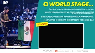 OWORLDSTAGE...
É UMA DAS PRINCIPAIS PROPRIEDADES MUSICAIS DA MTV NO MUNDO.
UM SHOW PRODUZIDO PELA MTV, NAS CIDADES MAIS IRADAS, COM ARTISTAS
MUNDIALMENTE RECONHECIDOS.
ESSES SHOWS SÃO APRESENTADOS EM FORMA DE PROGRAMA NA NOSSA GRADE. .
É A MTV LEVANDO OS NOMES MAIS CONSAGRADOS ATÉ O SOFÁ DA SUA CASA!
 