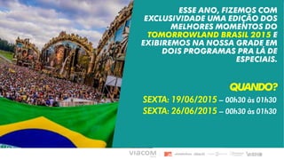 ESSE ANO, FIZEMOS COM
EXCLUSIVIDADE UMA EDIÇÃO DOS
MELHORES MOMENTOS DO
TOMORROWLAND BRASIL 2015 E
EXIBIREMOS NA NOSSA GRADE EM
DOIS PROGRAMAS PRA LÁ DE
ESPECIAIS.
QUANDO?
SEXTA: 19/06/2015 – 00h30 às 01h30
SEXTA: 26/06/2015 – 00h30 às 01h30
 