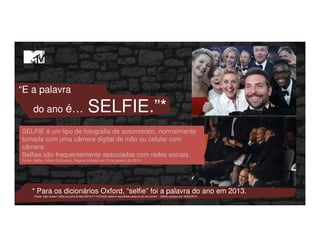 “E a palavra
do ano é… SELFIE.”*
* Para os dicionários Oxford, “selfie” foi a palavra do ano em 2013.
Fonte: http://www1.folha.uol.com.br/bbc/2013/11/1373422-selfie-e-escolhida-palavra-do-ano.shtml - Último acesso em 19/03/2014
SELFIE é um tipo de fotografia de autorretrato, normalmente
tomada com uma câmera digital de mão ou celular com
câmera.
Selfies são frequentemente associadas com redes sociais.
Fonte: Selfie. Urban Dictionary. Página visitada em 13 de janeiro de 2014
 