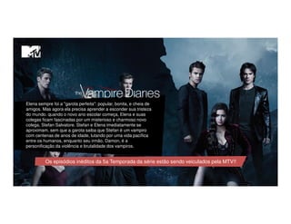 Elena sempre foi a "garota perfeita": popular, bonita, e cheia de
amigos. Mas agora ela precisa aprender a esconder sua tristeza
do mundo. quando o novo ano escolar começa, Elena e suas
colegas ficam fascinadas por um misterioso e charmoso novo
colega, Stefan Salvatore. Stefan e Elena imediatamente se
aproximam, sem que a garota saiba que Stefan é um vampiro
com centenas de anos de idade, lutando por uma vida pacífica
entre os humanos, enquanto seu irmão, Damon, é a
personificação da violência e brutalidade dos vampiros.
Os episódios inéditos da 5a Temporada da série estão sendo veiculados pela MTV!!
 
