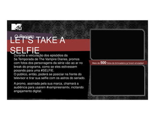 O Projeto
LET’S TAKE A
SELFIEDurante a veiculação dos episódios da
5a Temporada de The Vampire Diaries, promos
com fotos dos personagens da série vão ao ar no
break do programa, como se eles estivessem
posando para uma #SELFIE.
O público, então, poderá se posiciar na frente do
televisor e tirar sua selfie com os astros do seriado.
A promo, assinada pela sua marca, chamará a
audiência para usarem #vampiresnamtv, incitando
engajamento digital.
Mais de 500 fotos da brincadeira ja foram enviadas!
 