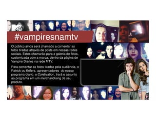 O público ainda será chamado a comentar as
fotos tiradas através de posts em nossas redes
sociais. Estes chamarão para a galeria de fotos,
customizada com a marca, dentro da página de
Vampire Diaries na rede MTV.
Para comentar as fotos tiradas pela audiência, o
Patrick ou Kéfera, apresentadores do nosso
programa diário, o Coletivation, trará o assunto
ao programa em um merchandising de seu
produto.
#vampiresnamtv
 