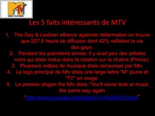 Les 5 faits intéressants de MTV
1. The Gay & Lesbian alliance againste defarmation on trouve
       que 207,5 heurs de diffusion dont 42% reflétant la vie
                              des gays.
  2. Pendant les premières année, il y avait peu des artistes
    noirs qui étais inclus dans la rotation sur la chaîne (Prince).
   3. Plusieurs vidéos de musique étais censuriser par Mtv
 4. Le logo principal de Mtv étais une large lettre "M" jaune et
                            "TV" en rouge
5. Le premier slogan the Mtv étais "You'll never look at music
                         the same way again
        "http://www.youtube.com/watch?v=HyjSACOvvA4"
 
