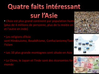 • L’Asie est plus grand continent par population humain
(plus de 4 millions de personne, plus de la moitie en Chine
et l'autre en inde)

• Les religions d’Asie
sont Hindouisme, Bouddhisme, Confucianisme/Taoïsme et
l'Islam

• Les 10 plus grande montagnes sont située en Asie

• La Chine, le Japan et l'Inde sont des économies fortes du
monde
 
