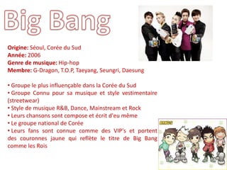 Origine: Séoul, Corée du Sud
Année: 2006
Genre de musique: Hip-hop
Membre: G-Dragon, T.O.P, Taeyang, Seungri, Daesung

• Groupe le plus influençable dans la Corée du Sud
• Groupe Connu pour sa musique et style vestimentaire
(streetwear)
• Style de musique R&B, Dance, Mainstream et Rock
• Leurs chansons sont compose et écrit d'eu même
• Le groupe national de Corée
• Leurs fans sont connue comme des VIP's et portent
des couronnes jaune qui reflète le titre de Big Bang
comme les Rois
 