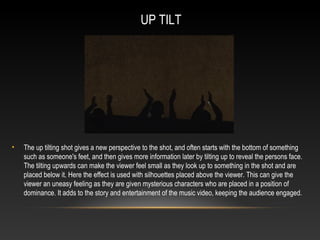 UP TILT
• The up tilting shot gives a new perspective to the shot, and often starts with the bottom of something
such as someone's feet, and then gives more information later by tilting up to reveal the persons face.
The tilting upwards can make the viewer feel small as they look up to something in the shot and are
placed below it. Here the effect is used with silhouettes placed above the viewer. This can give the
viewer an uneasy feeling as they are given mysterious characters who are placed in a position of
dominance. It adds to the story and entertainment of the music video, keeping the audience engaged.
 