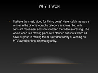 WHY IT WON
• I believe the music video for Flying Lotus’ Never catch me was a
winner in the cinematography category as it was filled with
constant movement and shots to keep the video interesting. The
whole video is a moving piece with planned out shots which all
have purpose in making the music video worthy of winning an
MTV award for best cinematography.
 