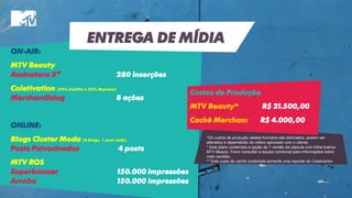 ON-AIR:
MTV Beauty
Assinatura 5” 280 inserções
Coletivation (50% Inédito e 50% Reprises)
Merchandising 8 ações
ONLINE:
Blogs Cluster Moda (4 blogs, 1 post cada)
Posts Patrocinados 4 posts
MTV ROS
Superbanner 150.000 impressões
Arroba 150.000 impressões
*Os custos de produção destes formatos são estimados, podem ser
alterados e dependerão do roteiro aprovado com o cliente.
* Este plano contempla a opção de 1 versão da cápsula com trilha branca
MTV Beauty. Favor consultar a equipe comercial para informações sobre
mais versões.
** Este custo de cachê contempla somente uma reporter do Coletivarion.
ENTREGA DE MÍDIA
Custos de Produção
MTV Beauty* R$ 21.500,00
Cachê Merchan: R$ 4.000,00
 