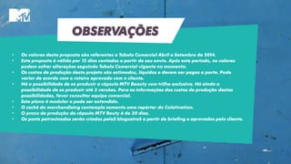 OBSERVAÇÕES
• Os valores desta proposta são referentes a Tabela Comercial Abril a Setembro de 2014.
• Esta proposta é válida por 15 dias contados a partir de seu envio. Após este período, os valores
podem sofrer alterações seguindo Tabela Comercial vigente no momento.
• Os custos de produção deste projeto são estimados, líquidos e devem ser pagos a parte. Pode
variar de acordo com o roteiro aprovado com o cliente.
• Há a possibilidade de se produzir a cápsula MTV Beauty com trilha exclusiva. Há ainda a
possibilidade de se produzir até 3 versões. Para as informações dos custos de produção destas
possibilidades, favor consultar equipe comercial.
• Este plano é modular e pode ser extendido.
• O cachê do merchandising contempla somente uma repórter do Coletivation.
• O prazo de produção da cápsula MTV Beuty é de 30 dias.
• Os posts patrocinados serão criados peloS blogueiroS a partir de briefing e aprovados pelo cliente.
 