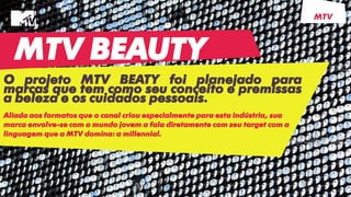 MTV BEAUTY
O projeto MTV BEATY foi planejado para
marcas que tem como seu conceito e premissas
a beleza e os cuidados pessoais.
Aliada aos formatos que o canal criou especialmente para esta indústria, sua
marca envolve-se com o mundo jovem a fala diretamente com seu target com a
linguagem que a MTV domina: a millennial.
MTV
 