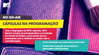 NO ON-AIR
CÁPSULAS NA PROGRAMAÇÃO
Com a linguagem da MTV, cápsulas MTV
Beauty trazem as principais dicas e novidades
do mundo da beleza, para jovens que se
preocupam com a vaidade ou mesmo com a
autoafirmação.
- A ser veiculada nos intervalos comerciais.
- Pode haver inserção de produtos e
mensagens direcionadas.
 